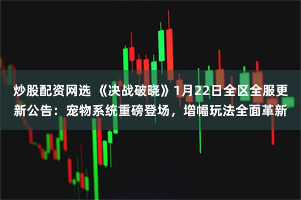 炒股配资网选 《决战破晓》1月22日全区全服更新公告：宠物系统重磅登场，增幅玩法全面革新