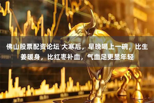 佛山股票配资论坛 大寒后，早晚喝上一碗，比生姜暖身，比红枣补血，气血足更显年轻