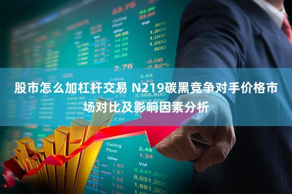 股市怎么加杠杆交易 N219碳黑竞争对手价格市场对比及影响因素分析