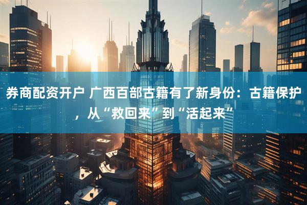 券商配资开户 广西百部古籍有了新身份：古籍保护，从“救回来”到“活起来”