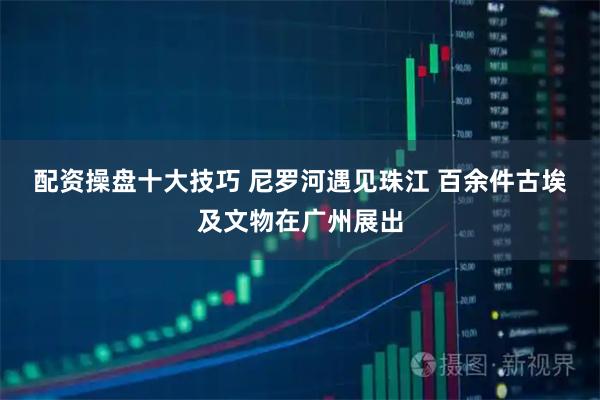 配资操盘十大技巧 尼罗河遇见珠江 百余件古埃及文物在广州展出