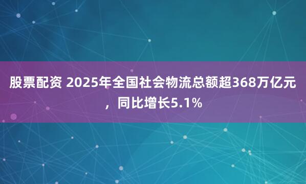 股票配资 2025年全国社会物流总额超368万亿元，同比增长5.1%