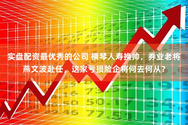 实盘配资最优秀的公司 横琴人寿换帅，券业老将燕文波赴任，这家亏损险企将何去何从？
