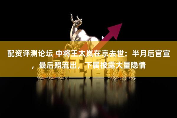 配资评测论坛 中将王太岚在京去世：半月后官宣，最后照流出，下属披露大量隐情