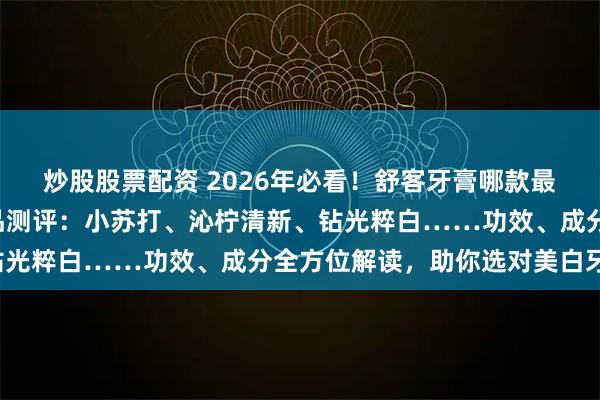 炒股股票配资 2026年必看！舒客牙膏哪款最好用？精选6款热卖单品测评：小苏打、沁柠清新、钻光粹白……功效、成分全方位解读，助你选对美白牙膏！