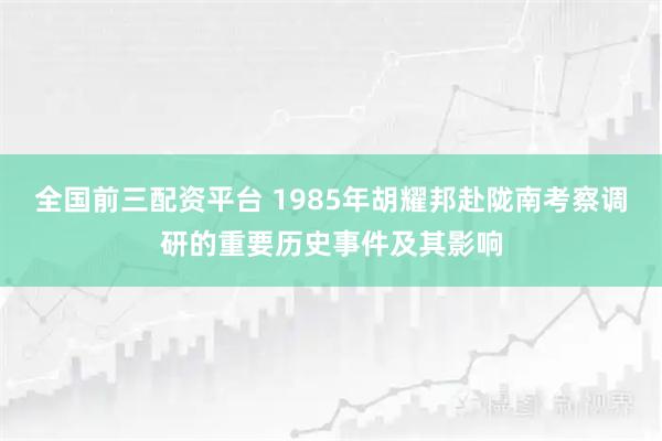 全国前三配资平台 1985年胡耀邦赴陇南考察调研的重要历史事件及其影响