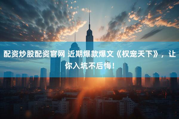 配资炒股配资官网 近期爆款爆文《权宠天下》，让你入坑不后悔！