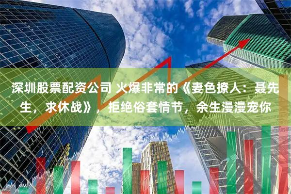 深圳股票配资公司 火爆非常的《妻色撩人：聂先生，求休战》，拒绝俗套情节，余生漫漫宠你