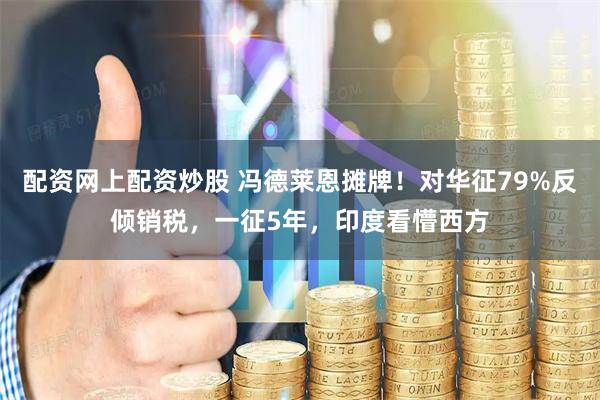 配资网上配资炒股 冯德莱恩摊牌！对华征79%反倾销税，一征5年，印度看懵西方