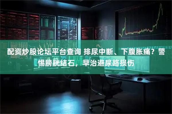 配资炒股论坛平台查询 排尿中断、下腹胀痛？警惕膀胱结石，早治避尿路损伤