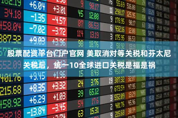 股票配资平台门户官网 美取消对等关税和芬太尼关税后，统一10全球进口关税是福是祸