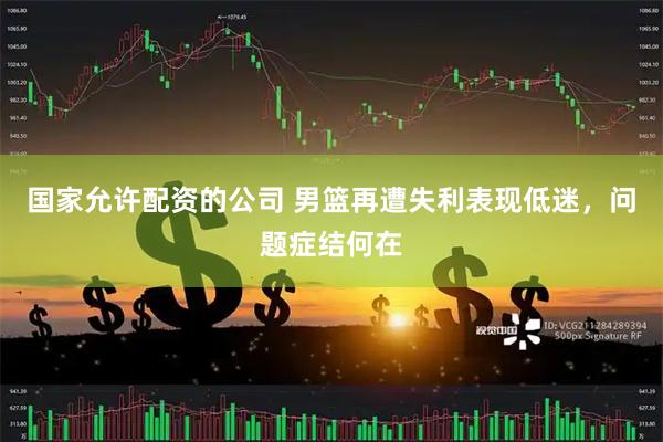 国家允许配资的公司 男篮再遭失利表现低迷，问题症结何在