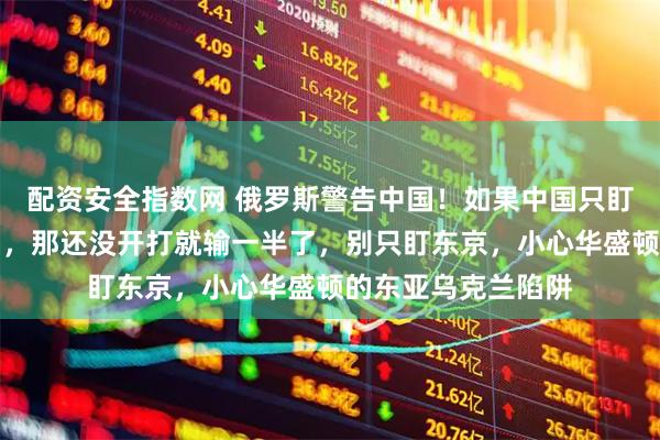 配资安全指数网 俄罗斯警告中国！如果中国只盯着眼前的日本反制，那还没开打就输一半了，别只盯东京，小心华盛顿的东亚乌克兰陷阱