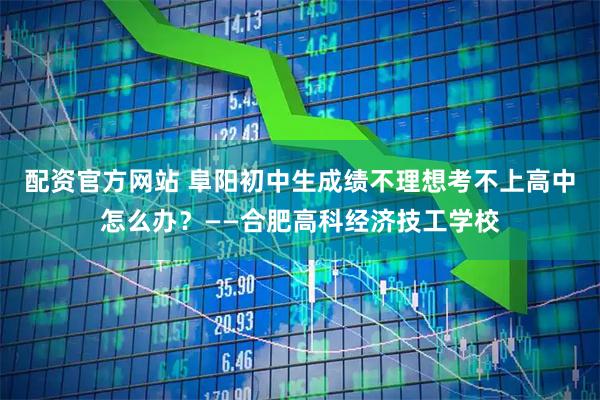 配资官方网站 阜阳初中生成绩不理想考不上高中怎么办？——合肥高科经济技工学校
