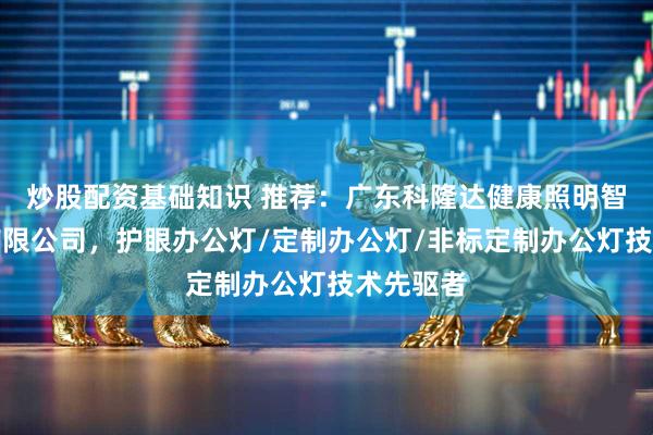 炒股配资基础知识 推荐：广东科隆达健康照明智能科技有限公司，护眼办公灯/定制办公灯/非标定制办公灯技术先驱者
