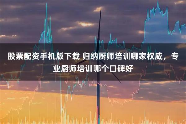 股票配资手机版下载 归纳厨师培训哪家权威，专业厨师培训哪个口碑好