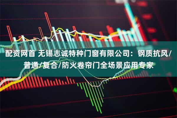 配资网首 无锡志诚特种门窗有限公司：钢质抗风/普通/复合/防火卷帘门全场景应用专家