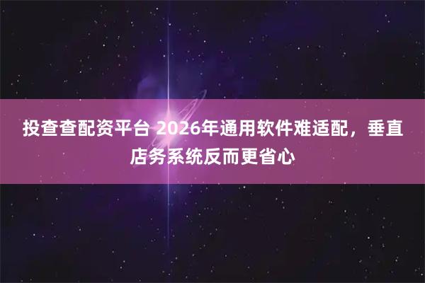 投查查配资平台 2026年通用软件难适配，垂直店务系统反而更省心