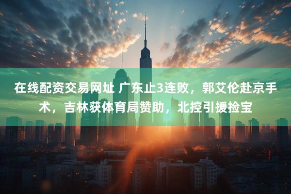在线配资交易网址 广东止3连败，郭艾伦赴京手术，吉林获体育局赞助，北控引援捡宝