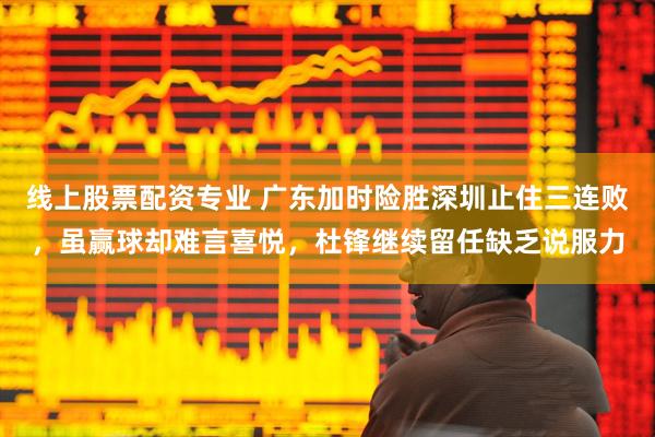 线上股票配资专业 广东加时险胜深圳止住三连败，虽赢球却难言喜悦，杜锋继续留任缺乏说服力