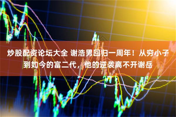 炒股配资论坛大全 谢浩男回归一周年！从穷小子到如今的富二代，他的逆袭离不开谢岳