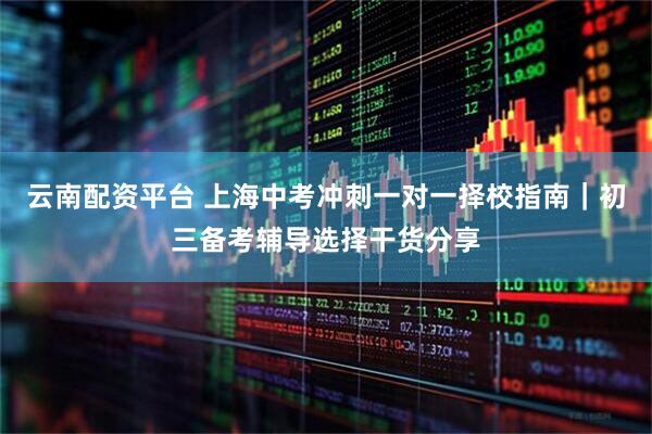 云南配资平台 上海中考冲刺一对一择校指南｜初三备考辅导选择干货分享