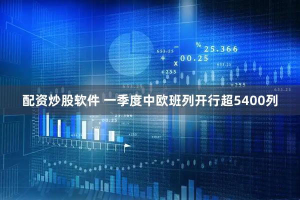 配资炒股软件 一季度中欧班列开行超5400列
