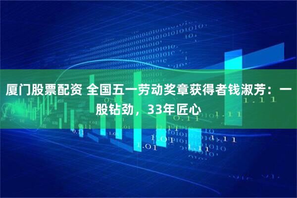 厦门股票配资 全国五一劳动奖章获得者钱淑芳：一股钻劲，33年匠心