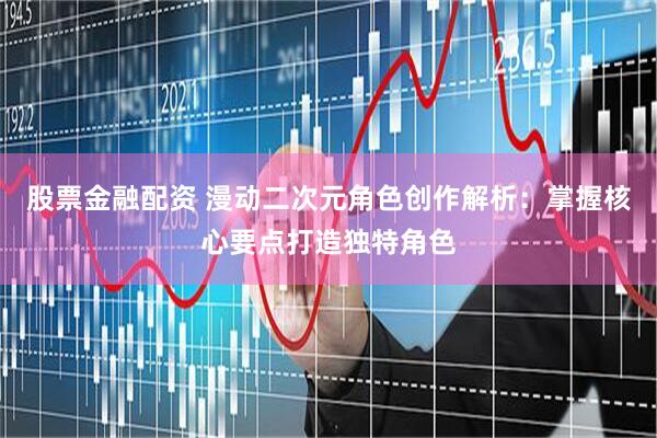 股票金融配资 漫动二次元角色创作解析：掌握核心要点打造独特角色