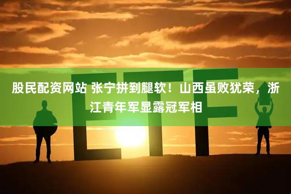 股民配资网站 张宁拼到腿软！山西虽败犹荣，浙江青年军显露冠军相